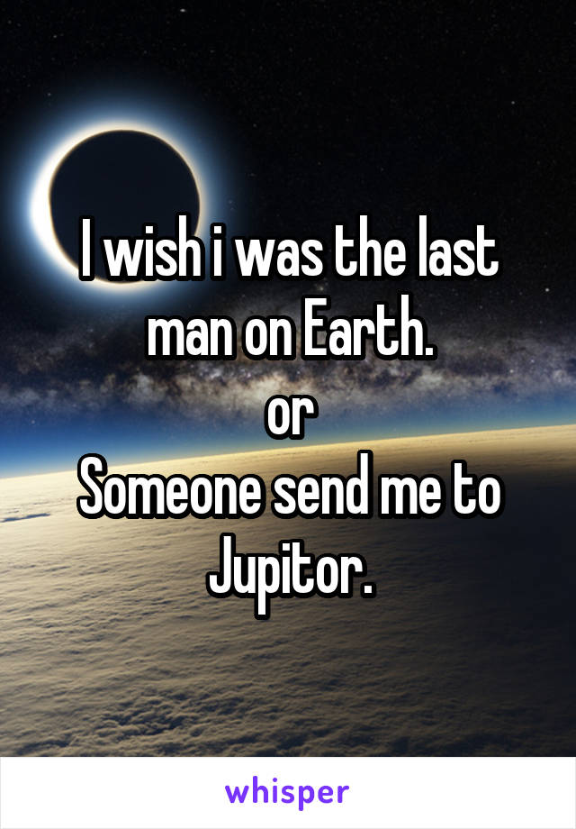 I wish i was the last man on Earth.
or
Someone send me to Jupitor.
