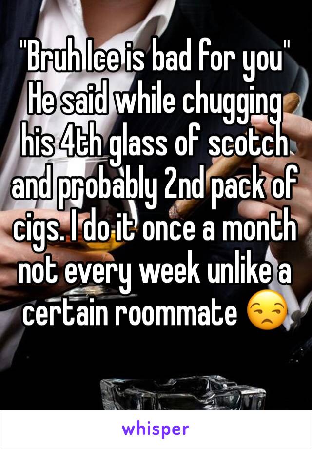 "Bruh Ice is bad for you" He said while chugging his 4th glass of scotch and probably 2nd pack of cigs. I do it once a month not every week unlike a certain roommate 😒