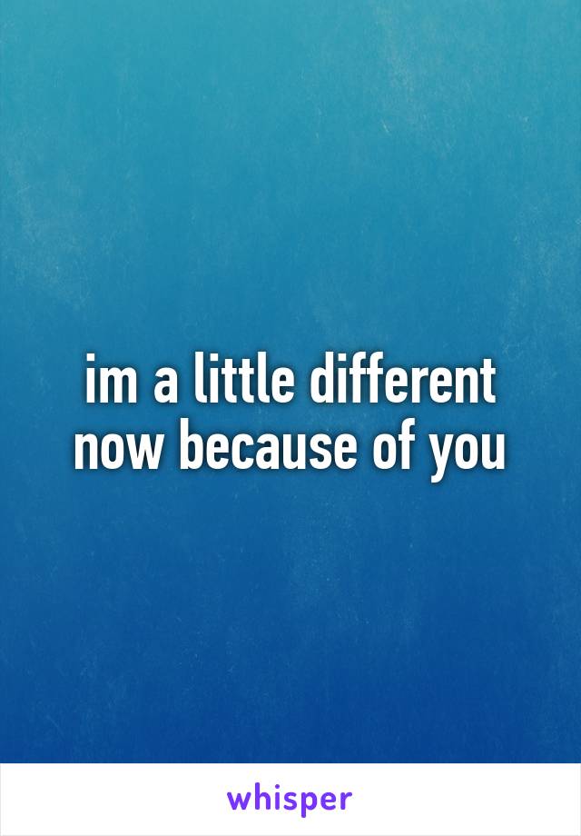 im a little different now because of you