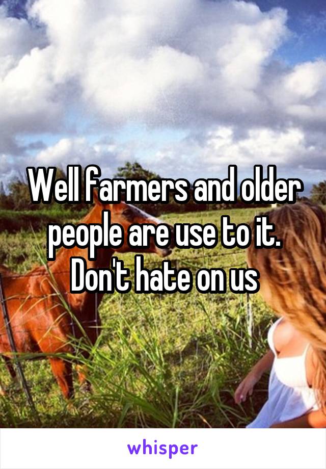 Well farmers and older people are use to it. Don't hate on us