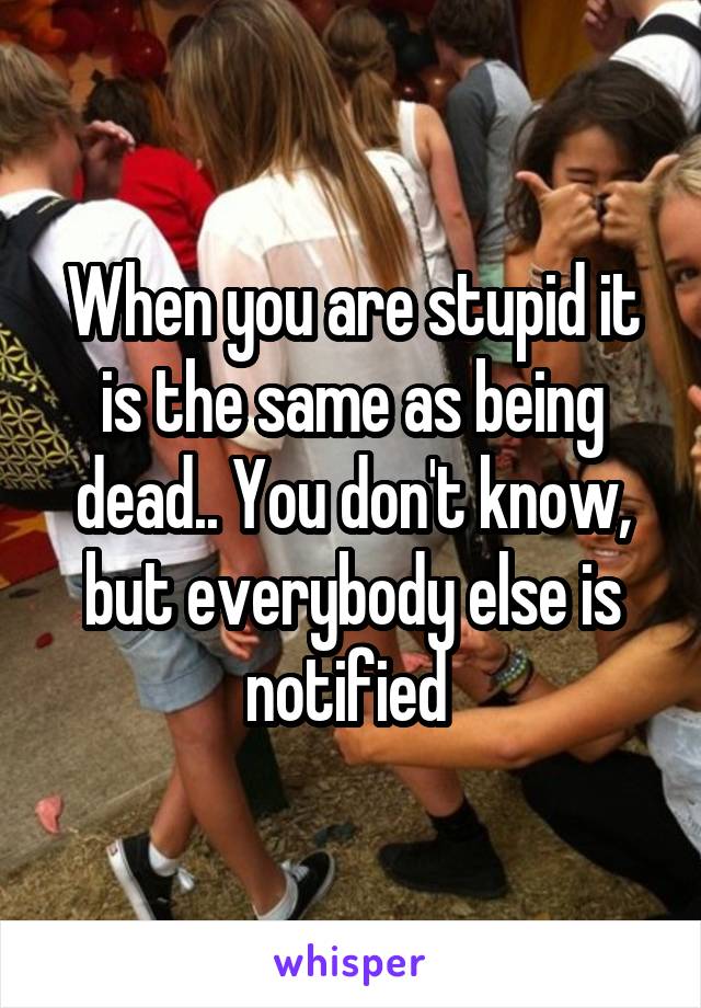 When you are stupid it is the same as being dead.. You don't know, but everybody else is notified 