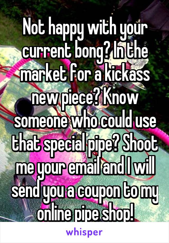Not happy with your current bong? In the market for a kickass new piece? Know someone who could use that special pipe? Shoot me your email and I will send you a coupon to my online pipe shop!