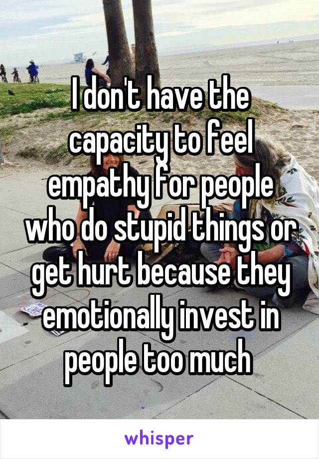 I don't have the capacity to feel empathy for people who do stupid things or get hurt because they emotionally invest in people too much 