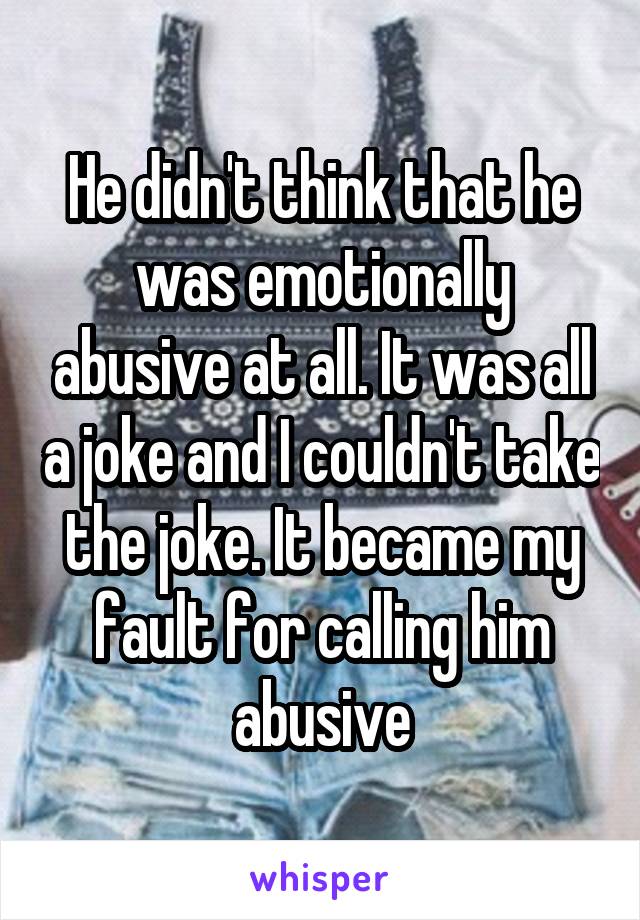 He didn't think that he was emotionally abusive at all. It was all a joke and I couldn't take the joke. It became my fault for calling him abusive