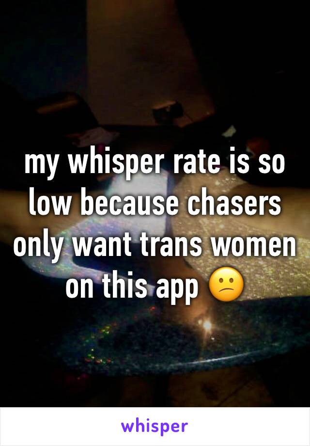 my whisper rate is so low because chasers only want trans women on this app 😕