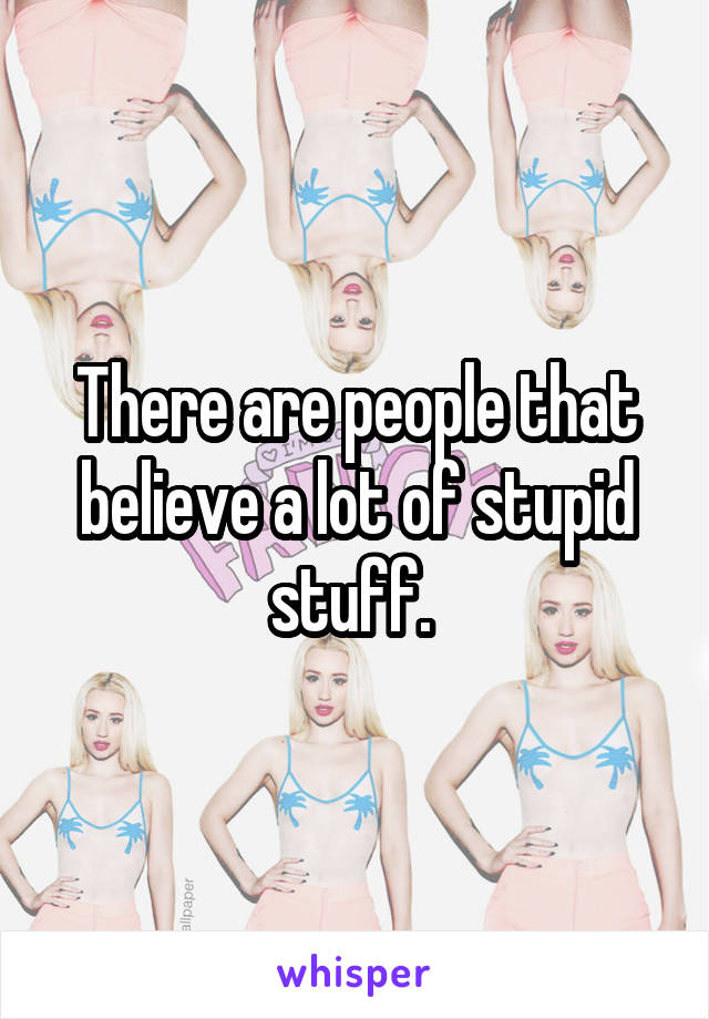There are people that believe a lot of stupid stuff. 
