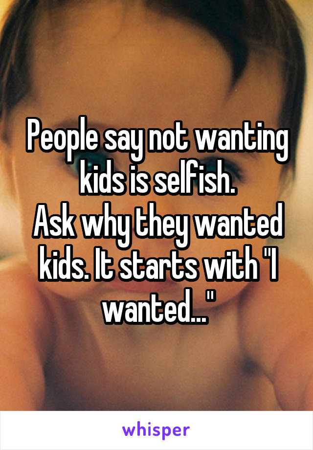 People say not wanting kids is selfish.
Ask why they wanted kids. It starts with "I wanted..."
