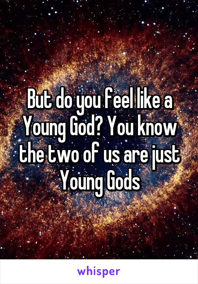 But do you feel like a Young God? You know the two of us are just Young Gods