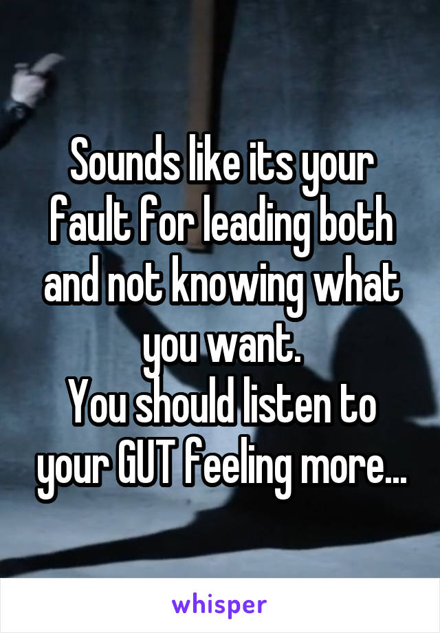 Sounds like its your fault for leading both and not knowing what you want.
You should listen to your GUT feeling more...