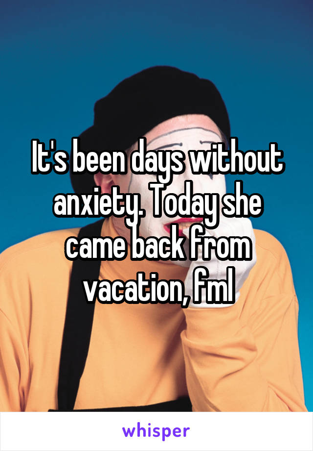 It's been days without anxiety. Today she came back from vacation, fml