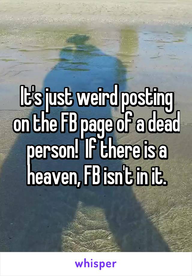 It's just weird posting on the FB page of a dead person!  If there is a heaven, FB isn't in it.