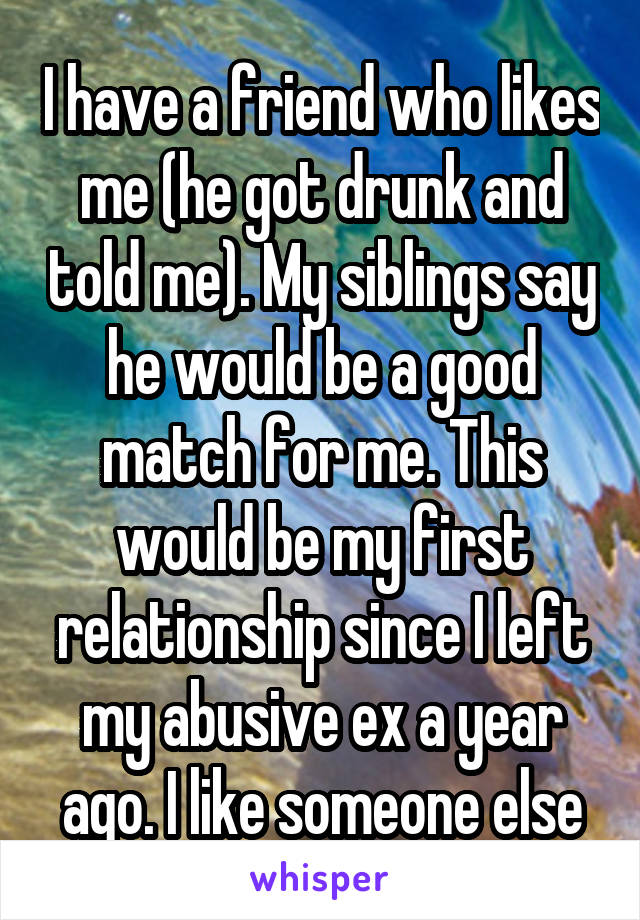 I have a friend who likes me (he got drunk and told me). My siblings say he would be a good match for me. This would be my first relationship since I left my abusive ex a year ago. I like someone else