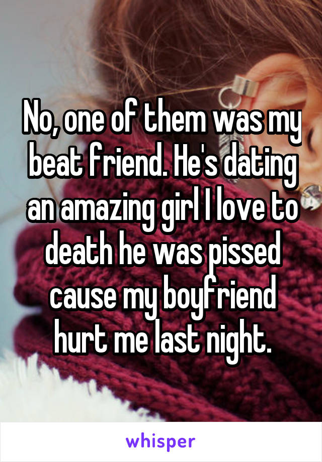 No, one of them was my beat friend. He's dating an amazing girl I love to death he was pissed cause my boyfriend hurt me last night.