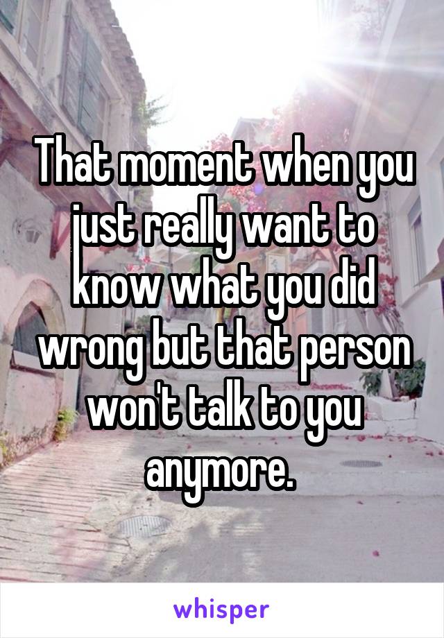 That moment when you just really want to know what you did wrong but that person won't talk to you anymore. 