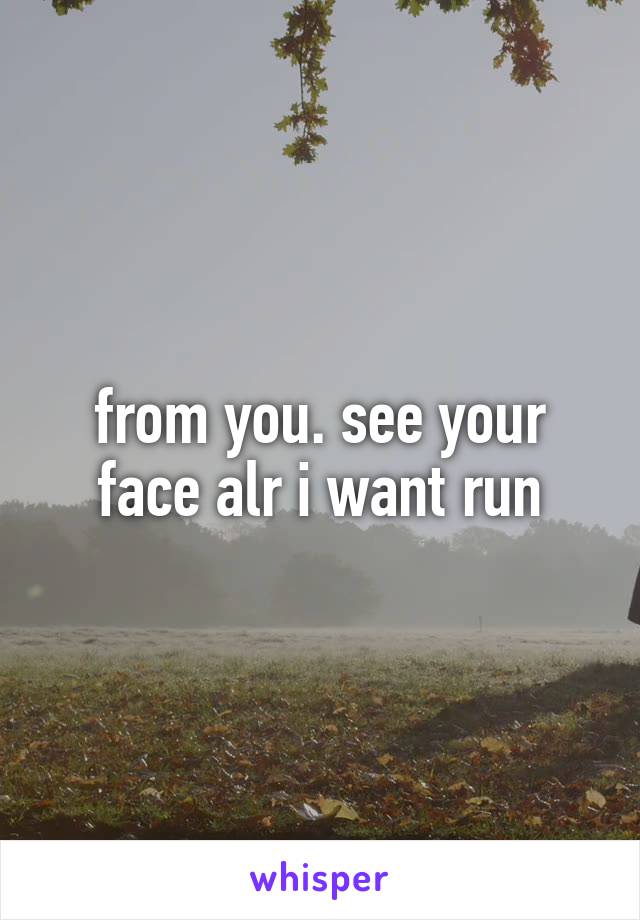 from you. see your face alr i want run