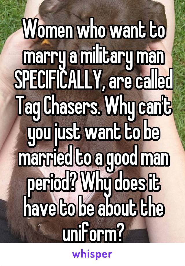 Women who want to marry a military man SPECIFICALLY, are called Tag Chasers. Why can't you just want to be married to a good man period? Why does it have to be about the uniform?