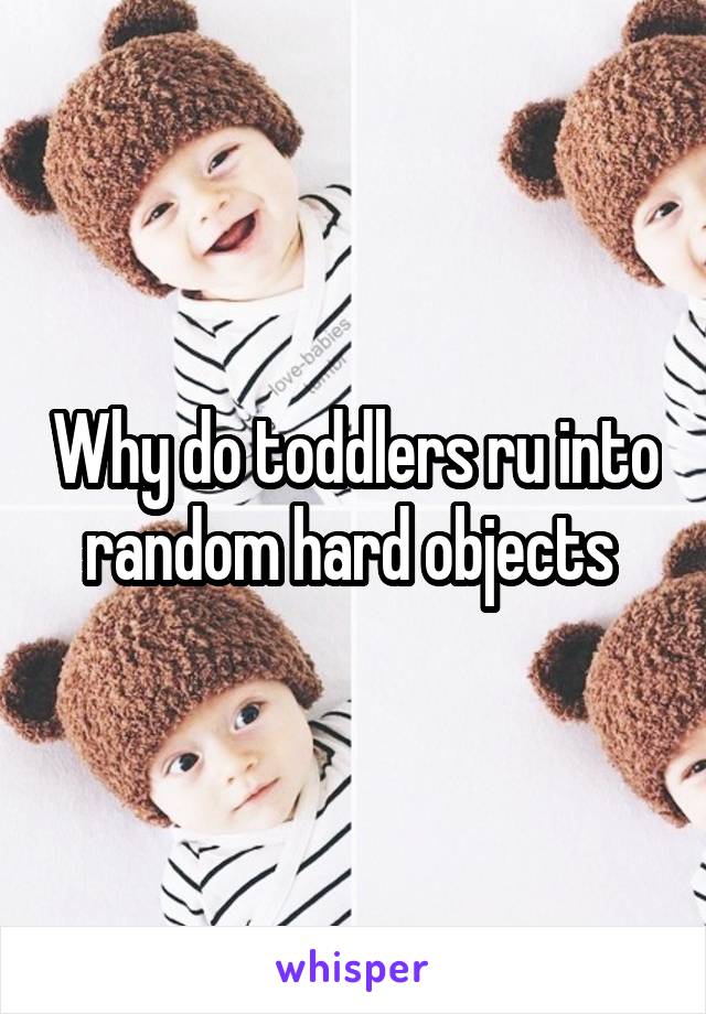 Why do toddlers ru into random hard objects 