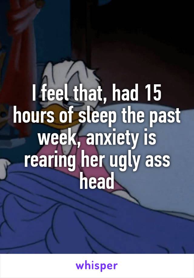 I feel that, had 15 hours of sleep the past week, anxiety is rearing her ugly ass head