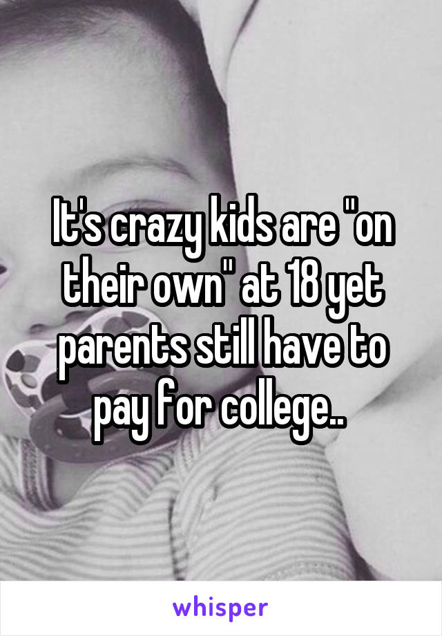 It's crazy kids are "on their own" at 18 yet parents still have to pay for college.. 