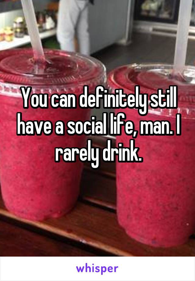 You can definitely still have a social life, man. I rarely drink.
