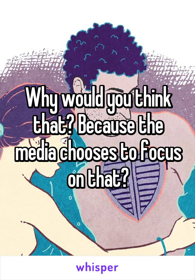 Why would you think that? Because the media chooses to focus on that?