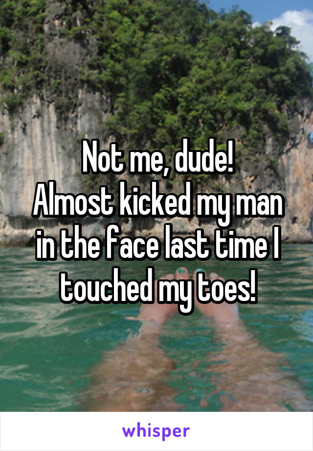 Not me, dude!
Almost kicked my man in the face last time I touched my toes!