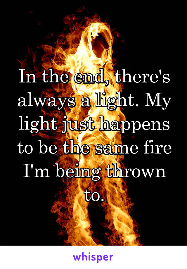 In the end, there's always a light. My light just happens to be the same fire I'm being thrown to.