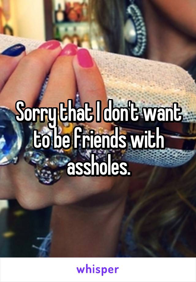 Sorry that I don't want to be friends with assholes.