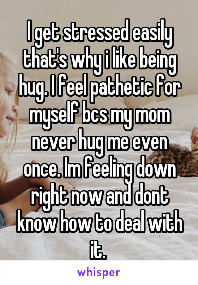I get stressed easily that's why i like being hug. I feel pathetic for myself bcs my mom never hug me even once. Im feeling down right now and dont know how to deal with it. 