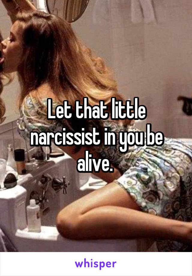 Let that little narcissist in you be alive. 