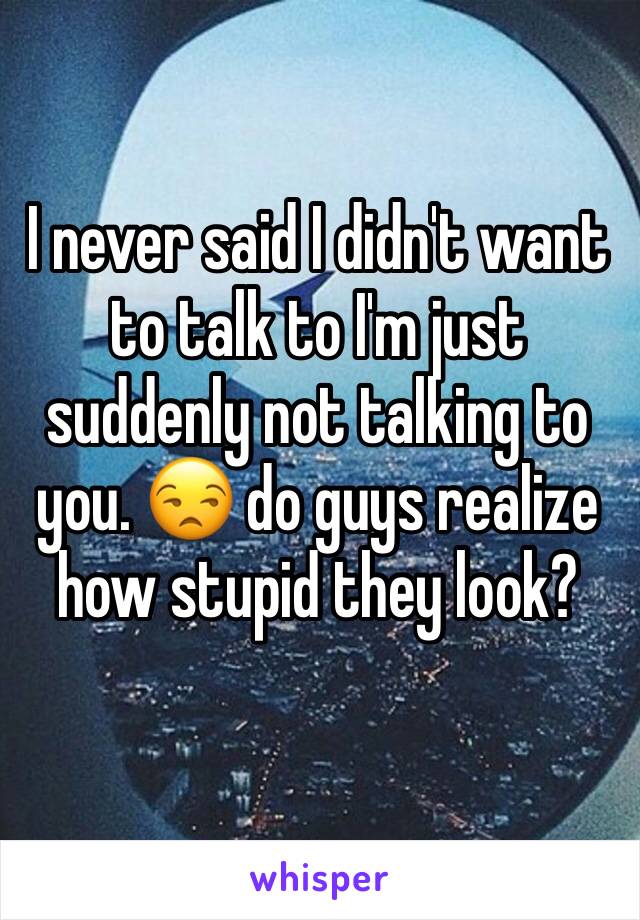 I never said I didn't want to talk to I'm just suddenly not talking to you. 😒 do guys realize how stupid they look? 