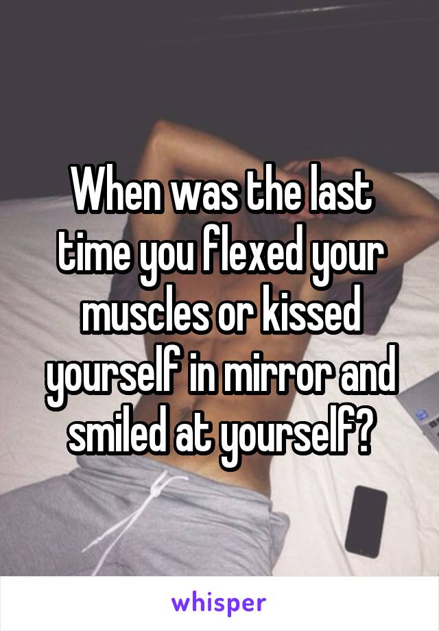 When was the last time you flexed your muscles or kissed yourself in mirror and smiled at yourself?