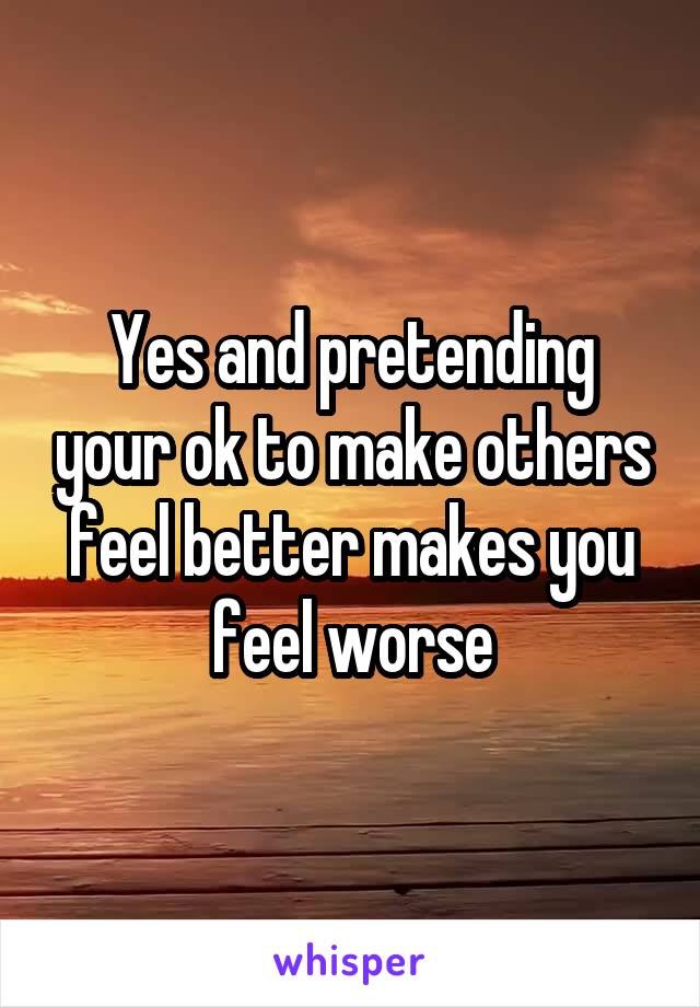 Yes and pretending your ok to make others feel better makes you feel worse