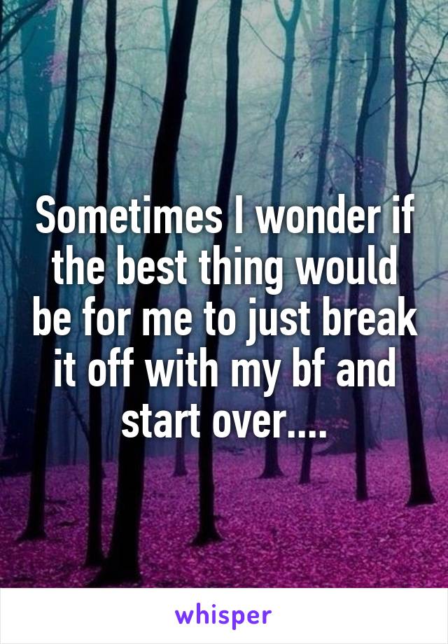 Sometimes I wonder if the best thing would be for me to just break it off with my bf and start over....