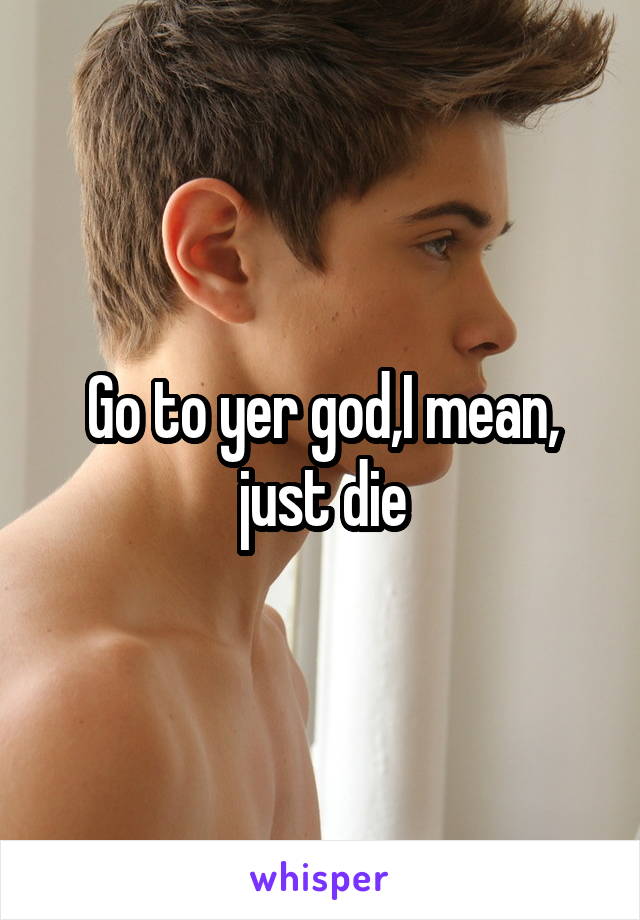 Go to yer god,I mean, just die