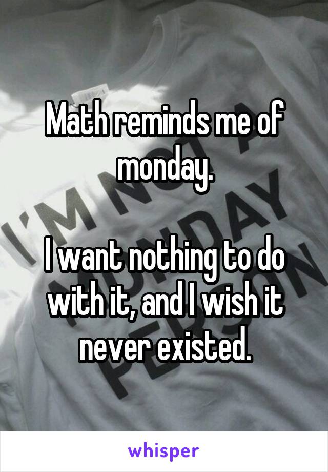 Math reminds me of monday.

I want nothing to do with it, and I wish it never existed.