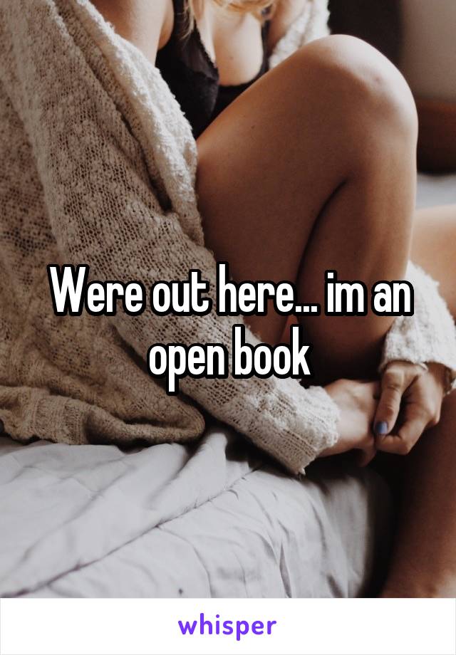 Were out here... im an open book