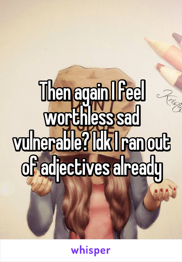 Then again I feel worthless sad vulnerable? Idk I ran out of adjectives already