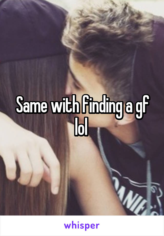Same with finding a gf lol 