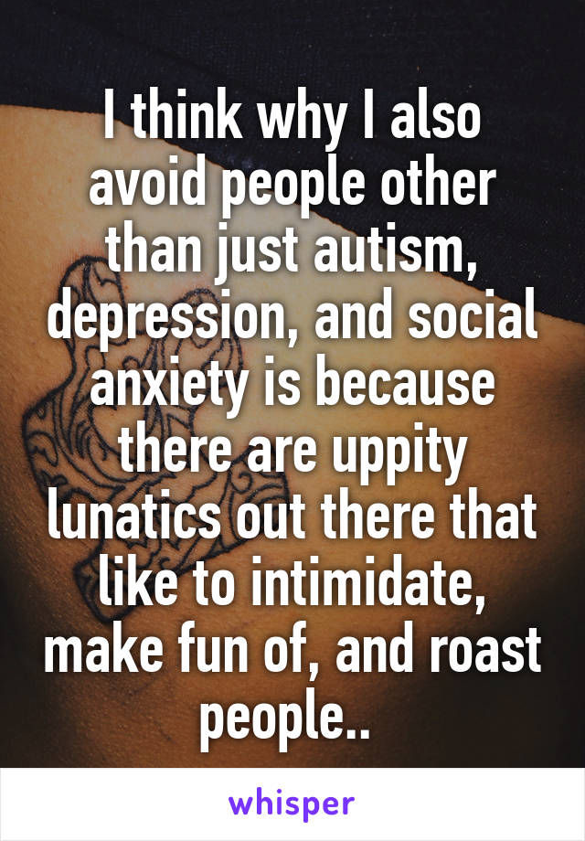 I think why I also avoid people other than just autism, depression, and social anxiety is because there are uppity lunatics out there that like to intimidate, make fun of, and roast people.. 