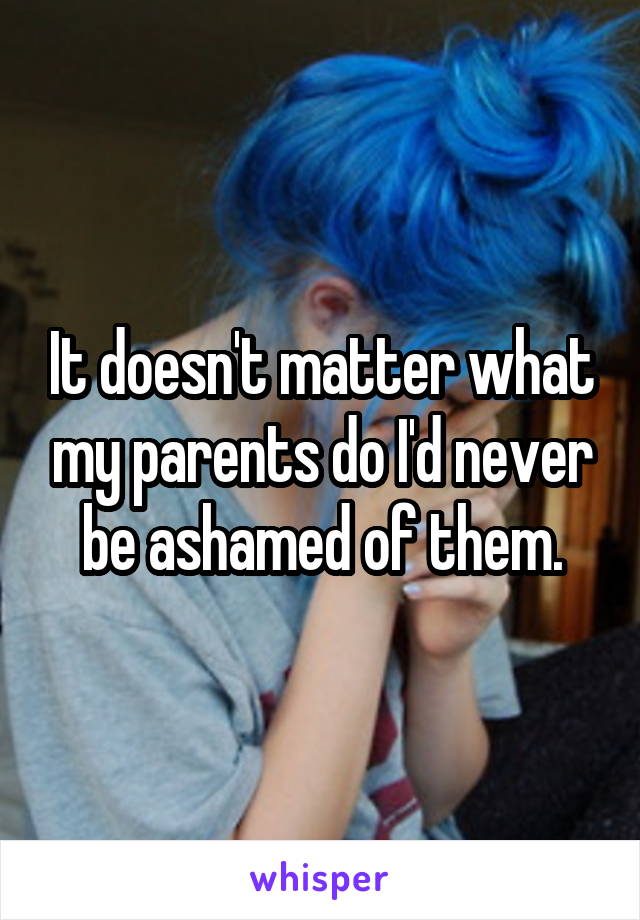 It doesn't matter what my parents do I'd never be ashamed of them.