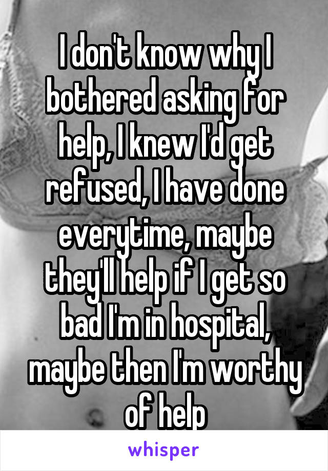 I don't know why I bothered asking for help, I knew I'd get refused, I have done everytime, maybe they'll help if I get so bad I'm in hospital, maybe then I'm worthy of help