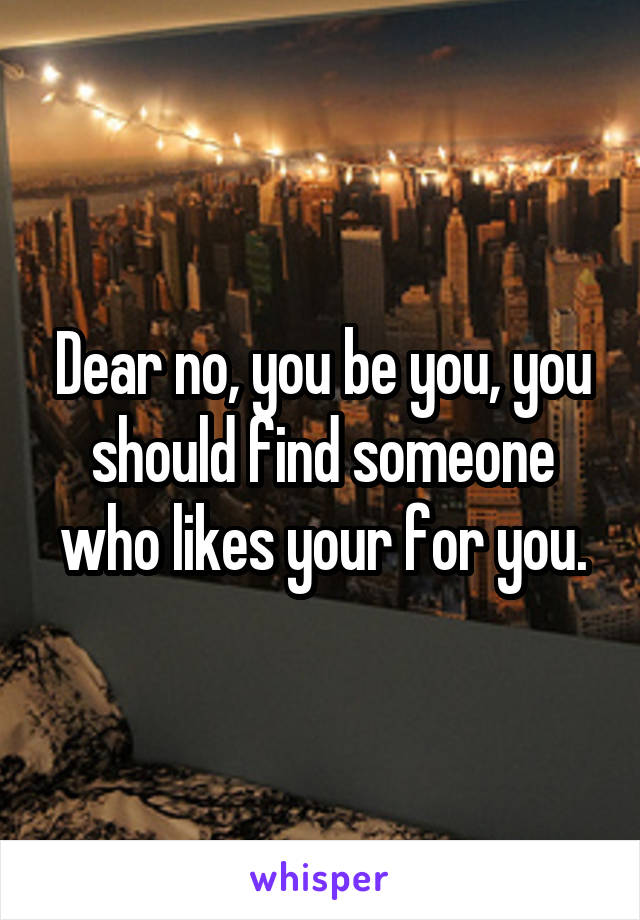 Dear no, you be you, you should find someone who likes your for you.