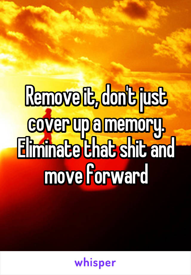 Remove it, don't just cover up a memory. Eliminate that shit and move forward