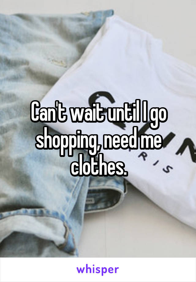 Can't wait until I go shopping, need me clothes.