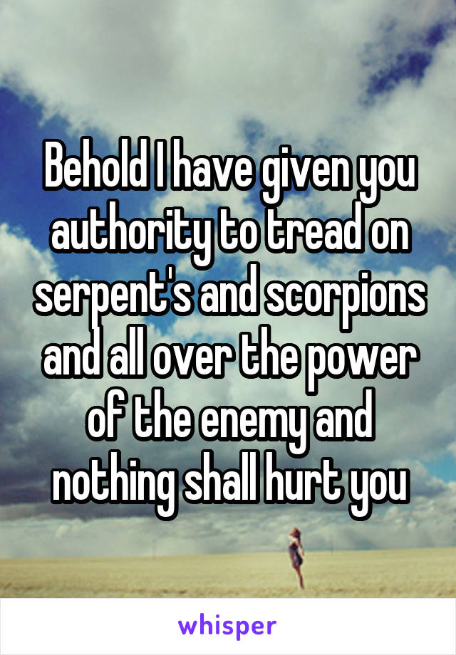 Behold I have given you authority to tread on serpent's and scorpions and all over the power of the enemy and nothing shall hurt you