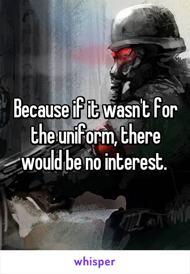 Because if it wasn't for the uniform, there would be no interest. 