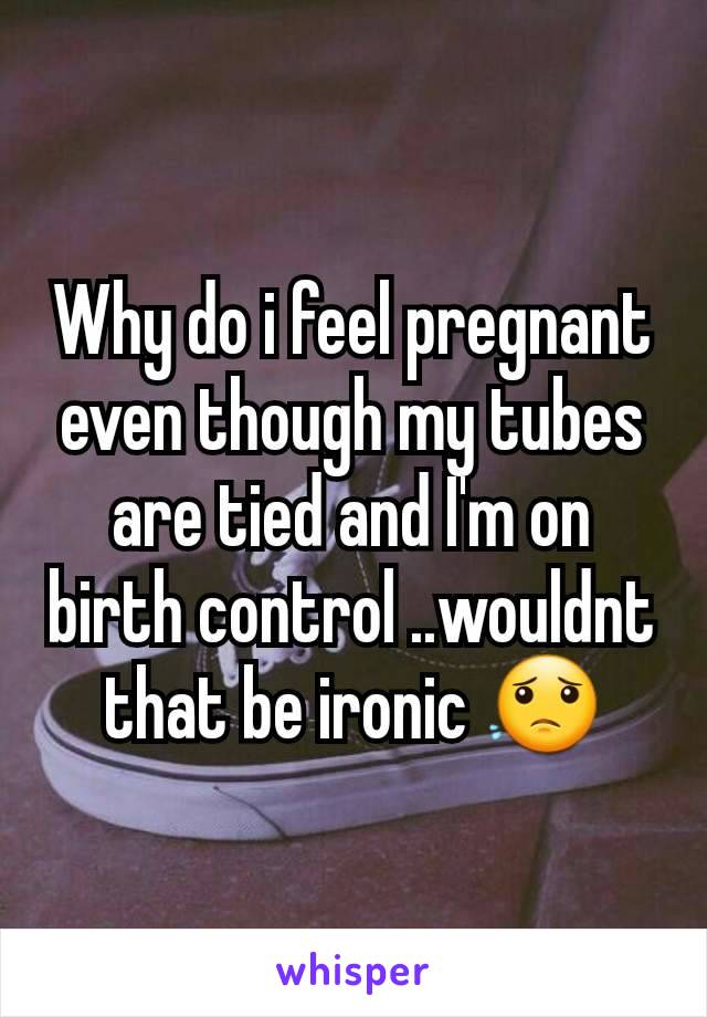 Why do i feel pregnant even though my tubes are tied and I'm on birth control ..wouldnt that be ironic 😟