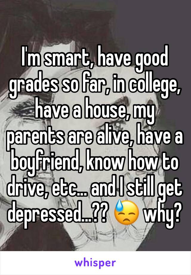 I'm smart, have good grades so far, in college, have a house, my parents are alive, have a boyfriend, know how to drive, etc... and I still get depressed...?? 😓 why?