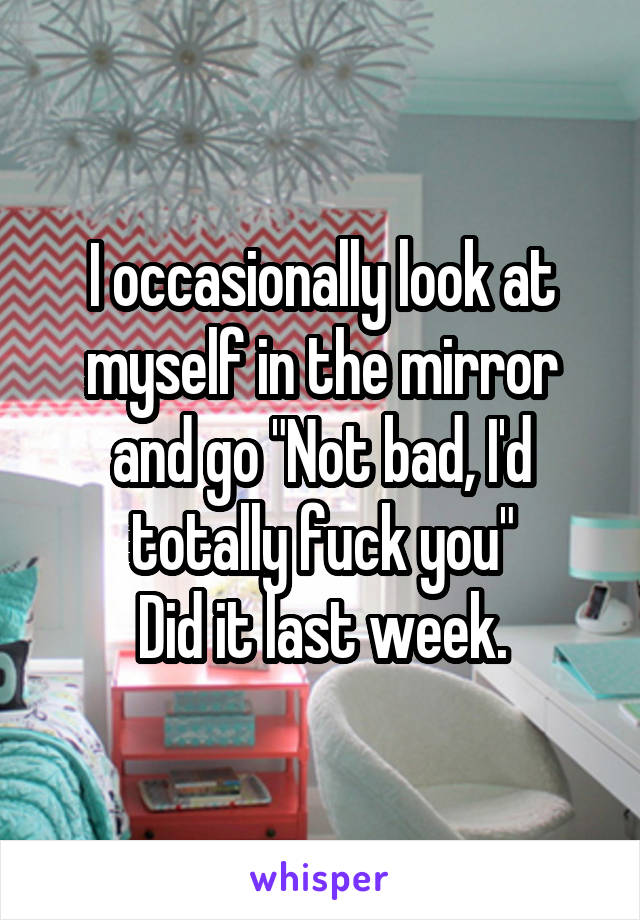 I occasionally look at myself in the mirror and go "Not bad, I'd totally fuck you"
Did it last week.